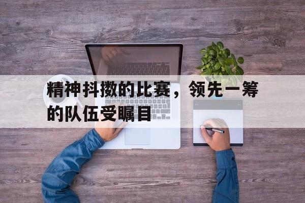 精神抖擞的比赛，领先一筹的队伍受瞩目的简单介绍