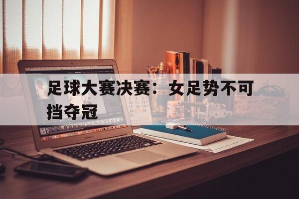 足球大赛决赛：女足势不可挡夺冠的简单介绍
