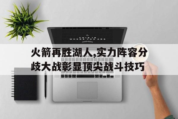 包含火箭再胜湖人,实力阵容分歧大战彰显顶尖战斗技巧的词条