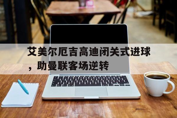 关于艾美尔厄吉高迪闭关式进球，助曼联客场逆转的信息