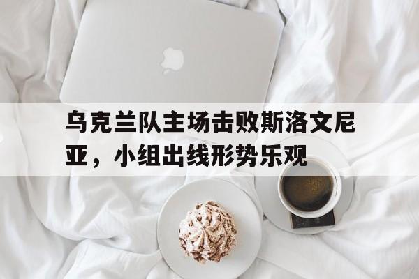关于乌克兰队主场击败斯洛文尼亚，小组出线形势乐观的信息