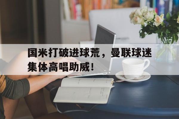 国米打破进球荒，曼联球迷集体高唱助威！曼联国米能否晋级决赛