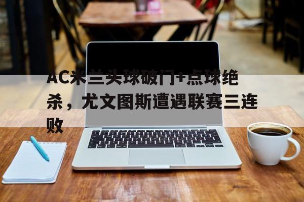 AC米兰头球破门+点球绝杀，尤文图斯遭遇联赛三连败米兰 尤文图斯